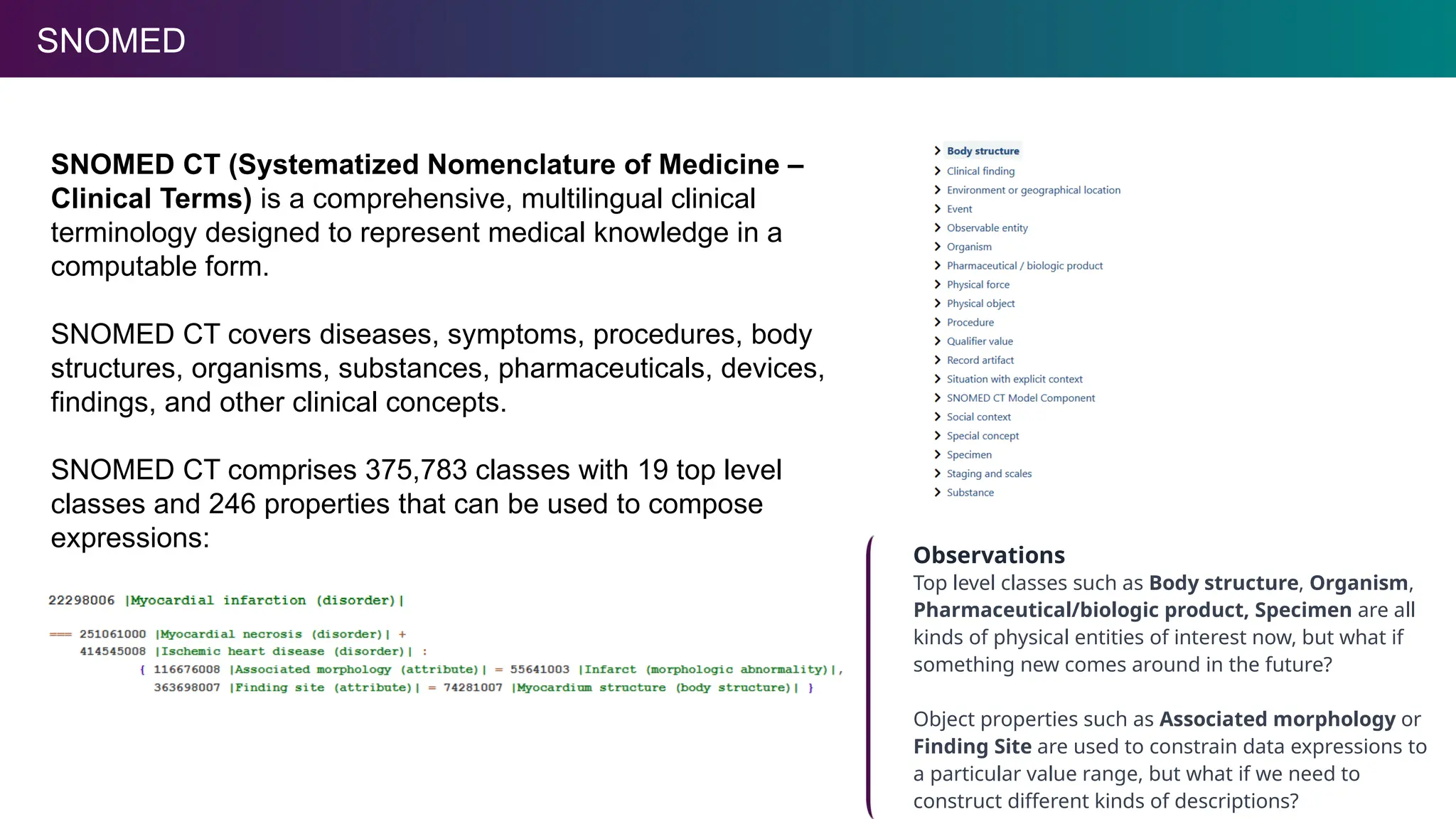 SNOMED
SNOMED CT (Systematized Nomenclature of Medicine –
Clinical Terms) is a comprehensive, multilingual clinical
terminology designed to represent medical knowledge in a
computable form.
SNOMED CT covers diseases, symptoms, procedures, body
structures, organisms, substances, pharmaceuticals, devices,
findings, and other clinical concepts.
SNOMED CT comprises 375,783 classes with 19 top level
classes and 246 properties that can be used to compose
expressions:
Observations
Top level classes such as Body structure, Organism,
Pharmaceutical/biologic product, Specimen are all
kinds of physical entities of interest now, but what if
something new comes around in the future?
Object properties such as Associated morphology or
Finding Site are used to constrain data expressions to
a particular value range, but what if we need to
construct different kinds of descriptions?
 