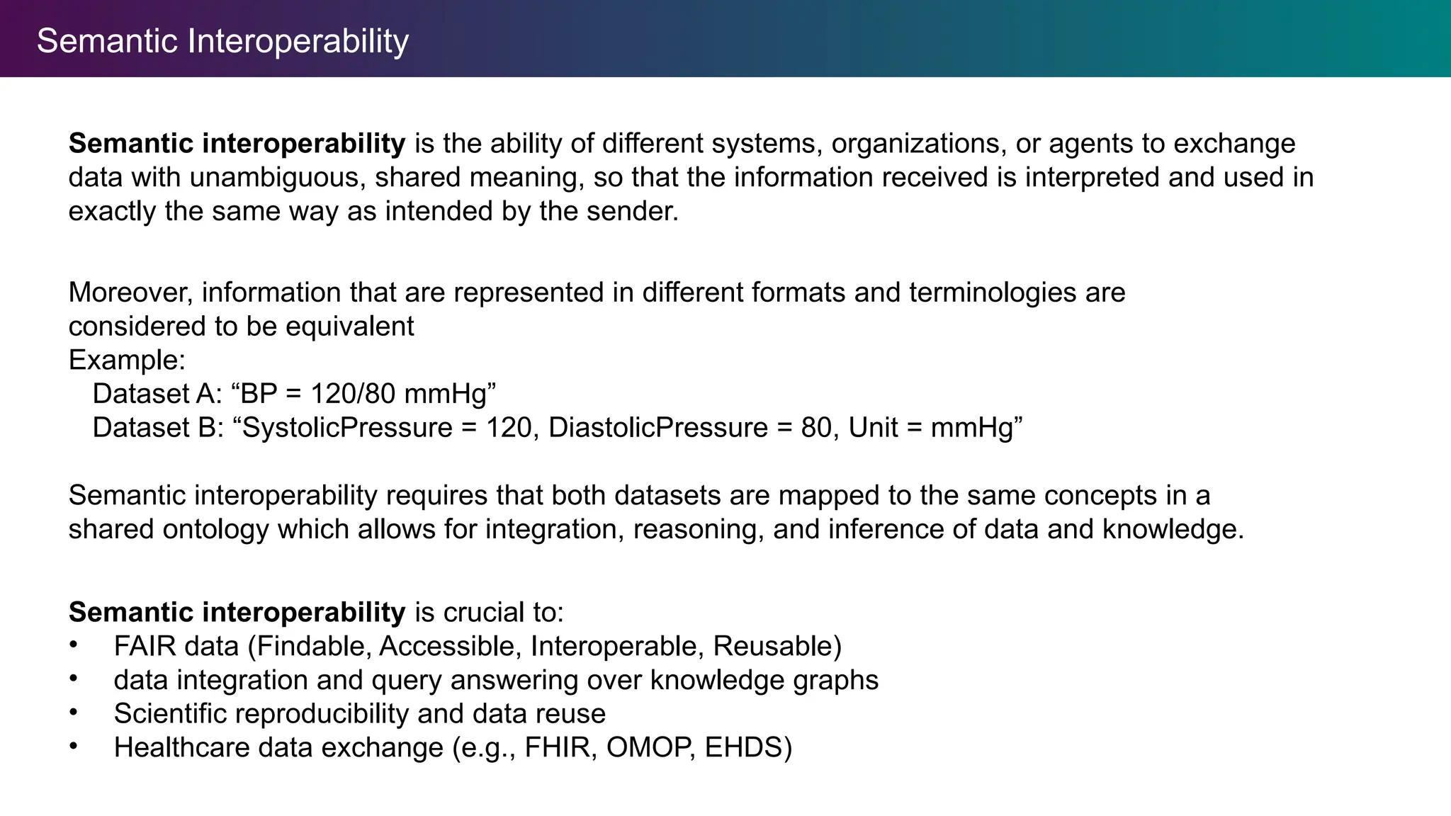 Semantic Interoperability
Semantic interoperability is the ability of different systems, organizations, or agents to exchange
data with unambiguous, shared meaning, so that the information received is interpreted and used in
exactly the same way as intended by the sender.
Semantic interoperability is crucial to:
• FAIR data (Findable, Accessible, Interoperable, Reusable)
• data integration and query answering over knowledge graphs
• Scientific reproducibility and data reuse
• Healthcare data exchange (e.g., FHIR, OMOP, EHDS)
Moreover, information that are represented in different formats and terminologies are
considered to be equivalent
Example:
Dataset A: “BP = 120/80 mmHg”
Dataset B: “SystolicPressure = 120, DiastolicPressure = 80, Unit = mmHg”
Semantic interoperability requires that both datasets are mapped to the same concepts in a
shared ontology which allows for integration, reasoning, and inference of data and knowledge.
 
