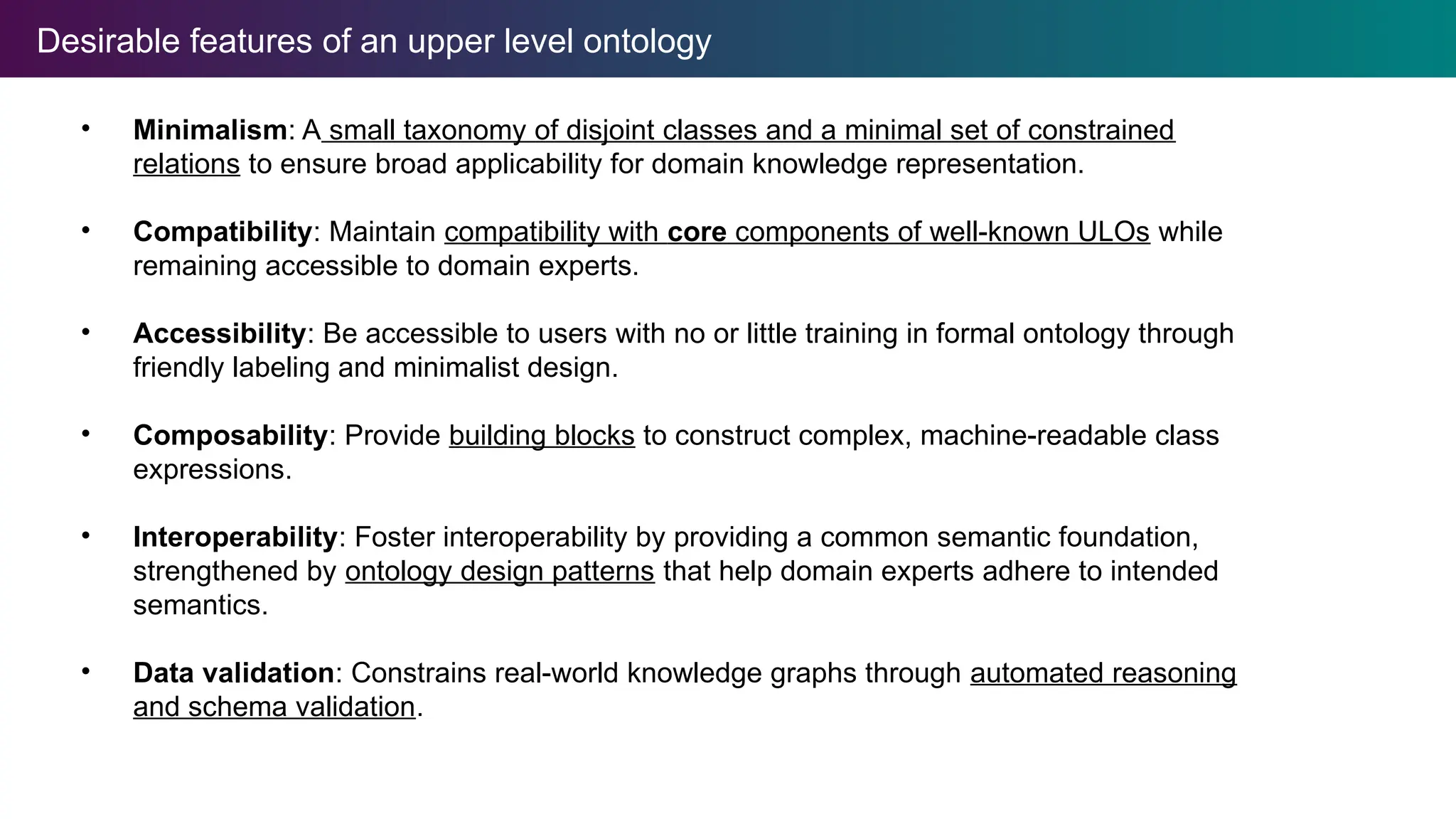 Desirable features of an upper level ontology
• Minimalism: A small taxonomy of disjoint classes and a minimal set of constrained
relations to ensure broad applicability for domain knowledge representation.
• Compatibility: Maintain compatibility with core components of well-known ULOs while
remaining accessible to domain experts.
• Accessibility: Be accessible to users with no or little training in formal ontology through
friendly labeling and minimalist design.
• Composability: Provide building blocks to construct complex, machine-readable class
expressions.
• Interoperability: Foster interoperability by providing a common semantic foundation,
strengthened by ontology design patterns that help domain experts adhere to intended
semantics.
• Data validation: Constrains real-world knowledge graphs through automated reasoning
and schema validation.
 
