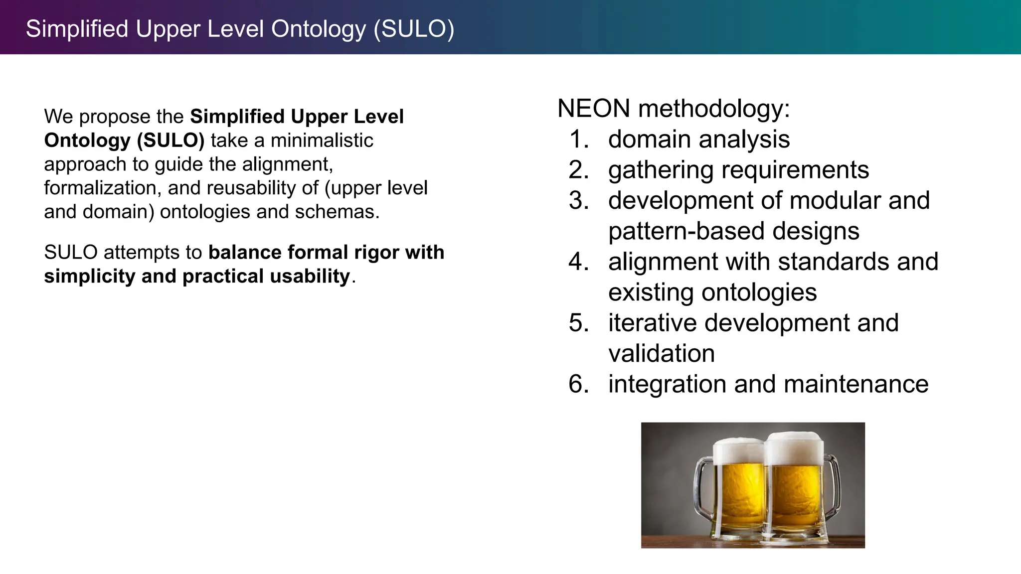Simplified Upper Level Ontology (SULO)
We propose the Simplified Upper Level
Ontology (SULO) take a minimalistic
approach to guide the alignment,
formalization, and reusability of (upper level
and domain) ontologies and schemas.
SULO attempts to balance formal rigor with
simplicity and practical usability.
NEON methodology:
1. domain analysis
2. gathering requirements
3. development of modular and
pattern-based designs
4. alignment with standards and
existing ontologies
5. iterative development and
validation
6. integration and maintenance
 