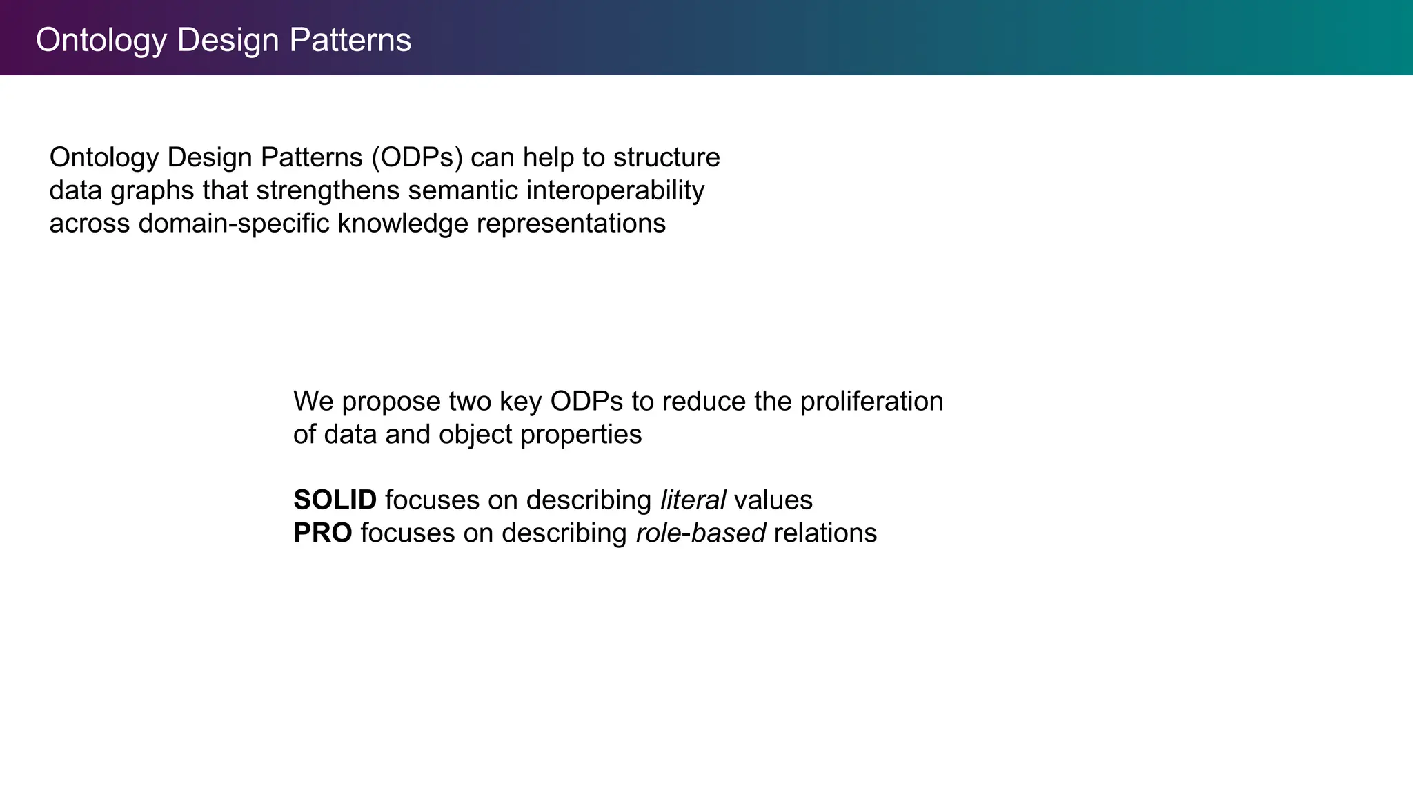 Ontology Design Patterns
Ontology Design Patterns (ODPs) can help to structure
data graphs that strengthens semantic interoperability
across domain-specific knowledge representations
We propose two key ODPs to reduce the proliferation
of data and object properties
SOLID focuses on describing literal values
PRO focuses on describing role-based relations
 