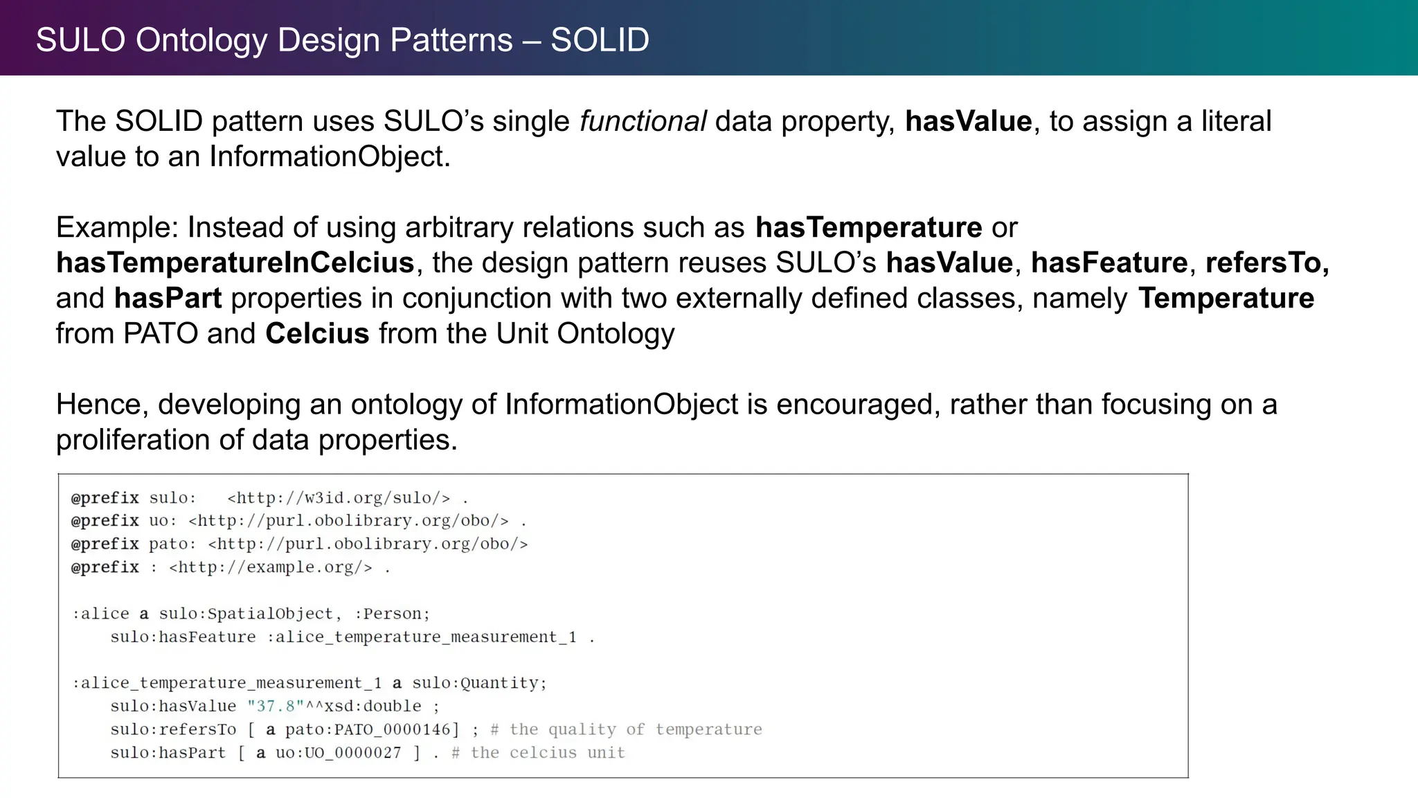 SULO Ontology Design Patterns – SOLID
The SOLID pattern uses SULO’s single functional data property, hasValue, to assign a literal
value to an InformationObject.
Example: Instead of using arbitrary relations such as hasTemperature or
hasTemperatureInCelcius, the design pattern reuses SULO’s hasValue, hasFeature, refersTo,
and hasPart properties in conjunction with two externally defined classes, namely Temperature
from PATO and Celcius from the Unit Ontology
Hence, developing an ontology of InformationObject is encouraged, rather than focusing on a
proliferation of data properties.
 