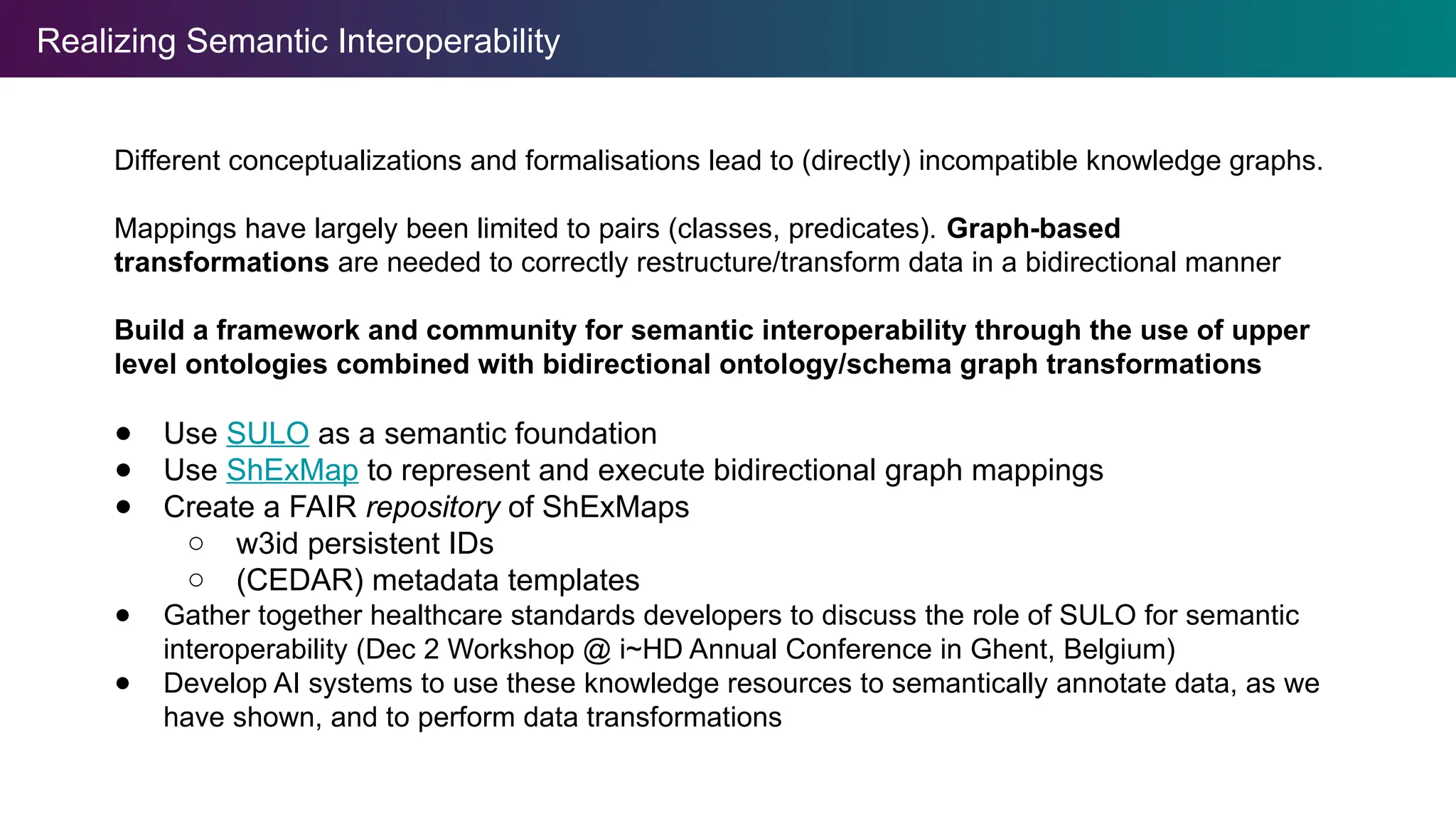 Realizing Semantic Interoperability
Different conceptualizations and formalisations lead to (directly) incompatible knowledge graphs.
Mappings have largely been limited to pairs (classes, predicates). Graph-based
transformations are needed to correctly restructure/transform data in a bidirectional manner
Build a framework and community for semantic interoperability through the use of upper
level ontologies combined with bidirectional ontology/schema graph transformations
● Use SULO as a semantic foundation
● Use ShExMap to represent and execute bidirectional graph mappings
● Create a FAIR repository of ShExMaps
○ w3id persistent IDs
○ (CEDAR) metadata templates
● Gather together healthcare standards developers to discuss the role of SULO for semantic
interoperability (Dec 2 Workshop @ i~HD Annual Conference in Ghent, Belgium)
● Develop AI systems to use these knowledge resources to semantically annotate data, as we
have shown, and to perform data transformations
 