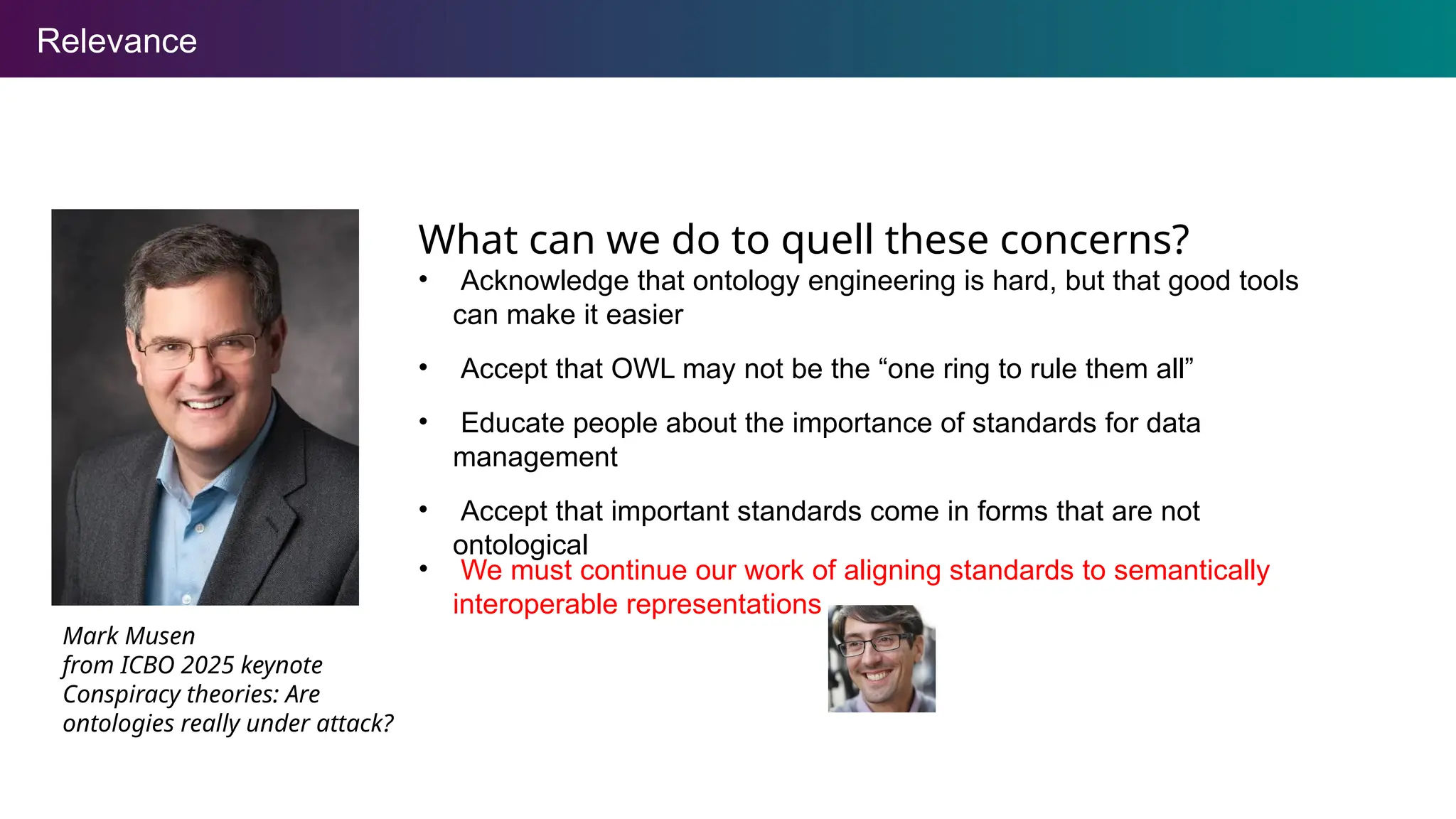 Relevance
What can we do to quell these concerns?
• Acknowledge that ontology engineering is hard, but that good tools
can make it easier
• Accept that OWL may not be the “one ring to rule them all”
• Educate people about the importance of standards for data
management
• Accept that important standards come in forms that are not
ontological
Mark Musen
from ICBO 2025 keynote
Conspiracy theories: Are
ontologies really under attack?
• We must continue our work of aligning standards to semantically
interoperable representations
 