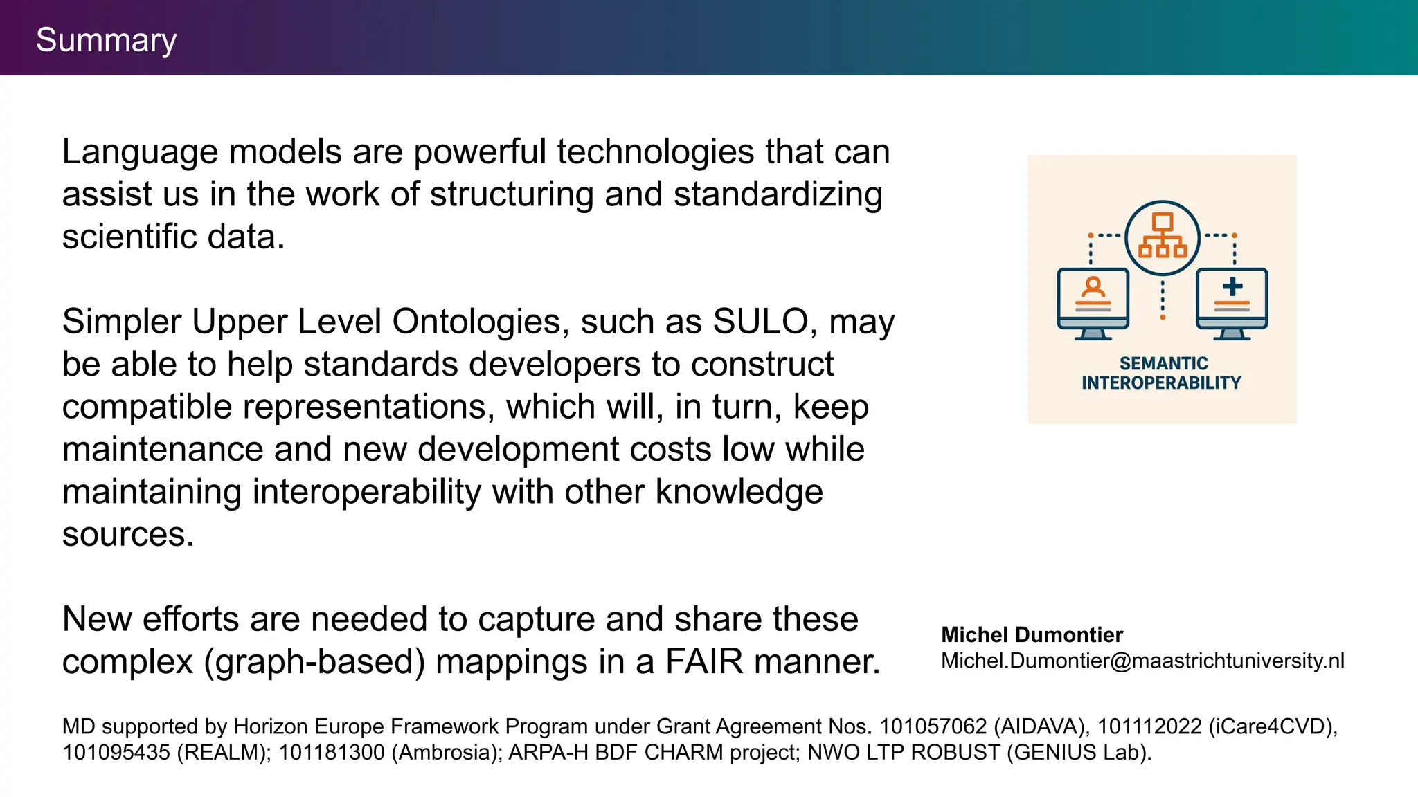 Summary
MD supported by Horizon Europe Framework Program under Grant Agreement Nos. 101057062 (AIDAVA), 101112022 (iCare4CVD),
101095435 (REALM); 101181300 (Ambrosia); ARPA-H BDF CHARM project; NWO LTP ROBUST (GENIUS Lab).
Language models are powerful technologies that can
assist us in the work of structuring and standardizing
scientific data.
Simpler Upper Level Ontologies, such as SULO, may
be able to help standards developers to construct
compatible representations, which will, in turn, keep
maintenance and new development costs low while
maintaining interoperability with other knowledge
sources.
New efforts are needed to capture and share these
complex (graph-based) mappings in a FAIR manner.
Michel Dumontier
Michel.Dumontier@maastrichtuniversity.nl
 