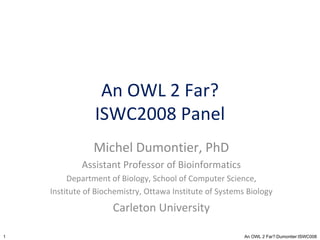 An OWL 2 Far? ISWC2008 Panel Michel Dumontier, PhD Assistant Professor of Bioinformatics Department of Biology, School of Computer Science, Institute of Biochemistry, Ottawa Institute of Systems Biology Carleton University 