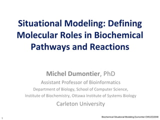 Situational Modeling: Defining Molecular Roles in Biochemical Pathways and Reactions Michel Dumontier ,   PhD Assistant Professor of Bioinformatics Department of Biology, School of Computer Science, Institute of Biochemistry, Ottawa Institute of Systems Biology Carleton University 