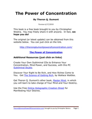 The Power of Concentration
                          By Theron Q. Dumont

                                 Version 6/17/2010

This book is a free book brought to you by Christopher
Westra. You may freely share it with anyone. In fact, we
hope you do!

The original (or latest update) can be obtained from this
website below. You can just click on the link.

        http://theronqdumontpowerofconcentration.com/

                     The Power of Concentration

Additional Resources (just click on links)

Create Your Own Subliminal CDs to Enhance Your
Concentration, Mind Power, and Success, with this PC
Subliminal Studio.

Discover Your Right to Be Rich, and How Riches Come to
You. Get The Science of Getting Rich, by Wallace Wattles.

Get Theron Q. Dumont’s other book, Master Mind, in which
you will learn to take charge of Your Mind and Your Destiny.

Use the Free Online Holographic Creation Sheet for
Manifesting Your Desires.




TheronQDumontPowerOfConcentration.com| brought to you by Christopher Westra    Page 1 
 
 
 
