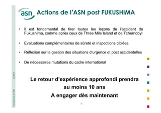 Connaissance de l’ASN Juin 2014 
Actions de l’ASN post FUKUSHIMA 
• Il est fondamental de tirer toutes les leçons de l’accident de 
Fukushima, comme après ceux de Three Mile Island et de Tchernobyl 
• Evaluations complémentaires de sûreté et inspections ciblées 
• Réflexion sur la gestion des situations d’urgence et post accidentelles 
• De nécessaires mutations du cadre international 
Le retour d’expérience approfondi prendra 
au moins 10 ans 
A engager dès maintenant 
33 
 