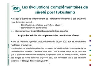 Connaissance de l’ASN Juin 2014 
Les évaluations complémentaires de 
sûreté post Fukushima 
• Il s’agit d’évaluer le comportement de l’installation confrontée à des situations 
hors dimensionnement… 
− Identification des effets de seuil (effet « falaise ») 
− Identification des points faibles 
• … et de déterminer les améliorations potentielles à apporter 
Approche inédite et complémentaire des études sûreté 
• Avis de l’ASN du 3 janvier 2012, décisions du 28 juin 2012 sur les installations 
nucléaires prioritaires : 
•Les installations examinées présentent un niveau de sûreté suffisant pour que l’ASN ne 
demande l’arrêt immédiat d’aucune d’entre elles. Dans le même temps, l’ASN considère 
que la poursuite d’exploitation nécessite d’augmenter dans les meilleurs délais, au-delà 
des marges de sûreté dont elles disposent déjà, leur robustesse face à des situations 
extrêmes.  concept de noyau dur, FARN 
34 
 