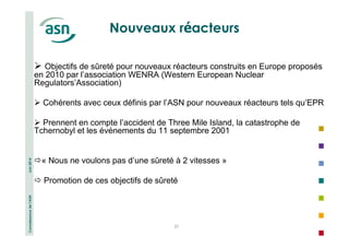 Connaissance de l’ASN Juin 2014 
Nouveaux réacteurs 
 Objectifs de sûreté pour nouveaux réacteurs construits en Europe proposés 
en 2010 par l’association WENRA (Western European Nuclear 
Regulators’Association) 
 Cohérents avec ceux définis par l’ASN pour nouveaux réacteurs tels qu’EPR 
 Prennent en compte l’accident de Three Mile Island, la catastrophe de 
Tchernobyl et les événements du 11 septembre 2001 
« Nous ne voulons pas d’une sûreté à 2 vitesses » 
 Promotion de ces objectifs de sûreté 
37 
 