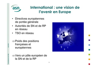 Connaissance de l’ASN Juin 2014 
International : une vision de 
l’avenir en Europe 
38 
• Directives européennes 
de portée générale 
• Autorités de SN et de RP 
en réseau 
• TSO en réseau 
⇒Poids des positions 
françaises et 
européennes 
⇒Vers un pôle européen de 
la SN et de la RP 
 