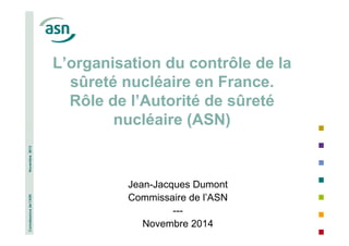 Connaissance de l’ASN Novembre 2013 
L’organisation du contrôle de la 
sûreté nucléaire en France. 
Rôle de l’Autorité de sûreté 
nucléaire (ASN) 
Jean-Jacques Dumont 
Commissaire de l’ASN 
--- 
1 
Novembre 2014 
 