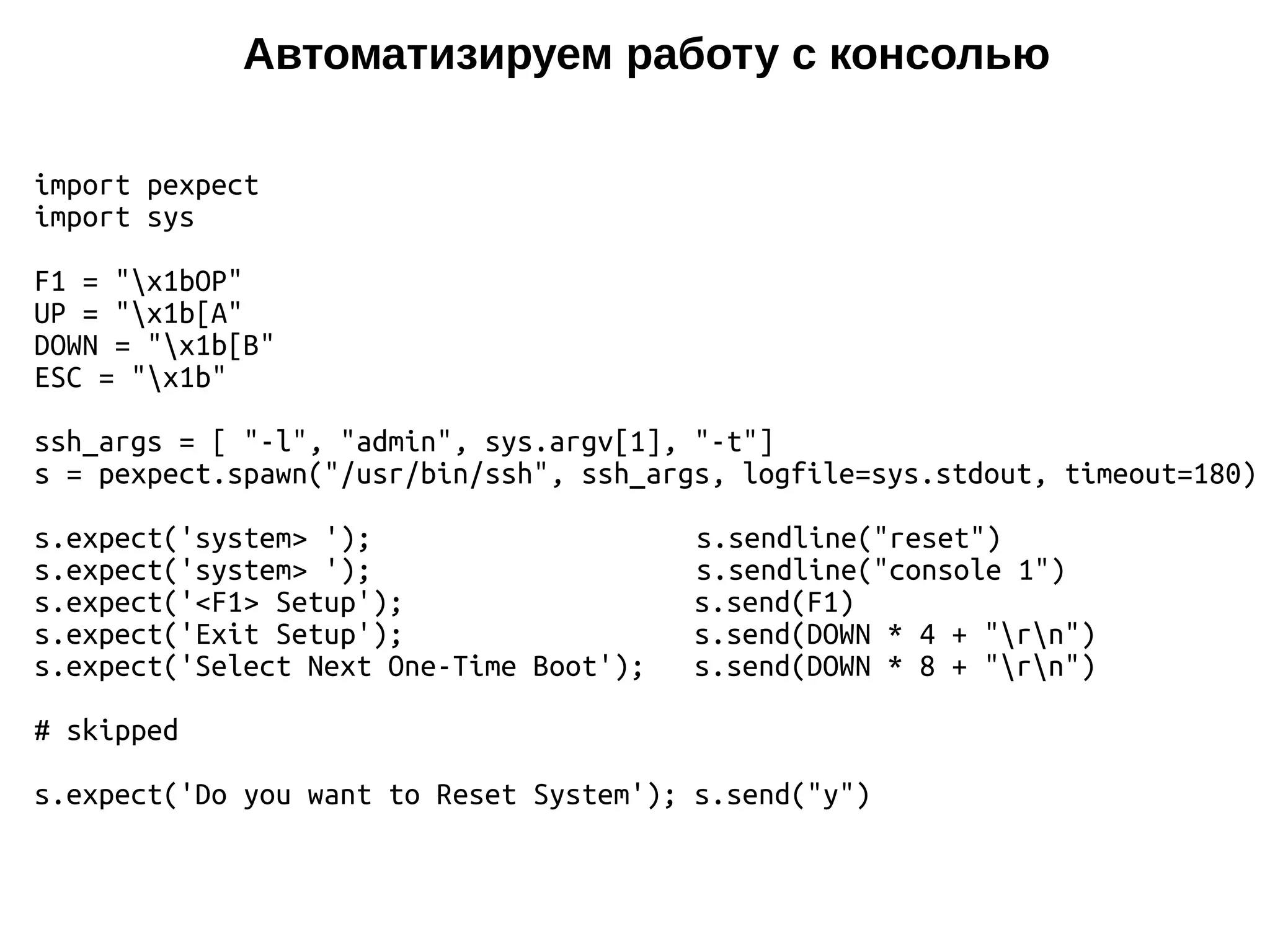 Автоматизируем работу с консолью
import pexpect
import sys
F1 = "x1bOP"
UP = "x1b[A"
DOWN = "x1b[B"
ESC = "x1b"
ssh_args = [ "-l", "admin", sys.argv[1], "-t"]
s = pexpect.spawn("/usr/bin/ssh", ssh_args, logfile=sys.stdout, timeout=180)
s.expect('system> '); s.sendline("reset")
s.expect('system> '); s.sendline("console 1")
s.expect('<F1> Setup'); s.send(F1)
s.expect('Exit Setup'); s.send(DOWN * 4 + "rn")
s.expect('Select Next One-Time Boot'); s.send(DOWN * 8 + "rn")
# skipped
s.expect('Do you want to Reset System'); s.send("y")
 