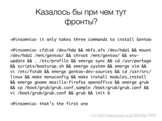 Казалось бы при чем тут
фронты?
<@insomnia> it only takes three commands to install Gentoo
<@insomnia> cfdisk /dev/hda && mkfs.xfs /dev/hda1 && mount
/dev/hda1 /mnt/gentoo/ && chroot /mnt/gentoo/ && env-
update && . /etc/profile && emerge sync && cd /usr/portage
&& scripts/bootsrap.sh && emerge system && emerge vim &&
vi /etc/fstab && emerge gentoo-dev-sources && cd /usr/src/
linux && make menuconfig && make install modules_install
&& emerge gnome mozilla-firefox openoffice && emerge grub
&& cp /boot/grub/grub.conf.sample /boot/grub/grub.conf &&
vi /boot/grub/grub.conf && grub && init 6
<@insomnia> that's the first one
(c) http://www.bash.org/?464385 2005
 