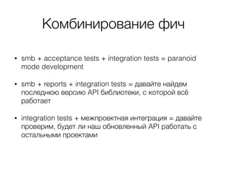 Комбинирование фич
• smb + acceptance tests + integration tests = paranoid
mode development
• smb + reports + integration tests = давайте найдем
последнюю версию API библиотеки, с которой всё
работает
• integration tests + межпроектная интеграция = давайте
проверим, будет ли наш обновленный API работать с
остальными проектами
 