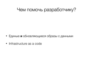 Чем помочь разработчику?
• Единые и обновляющиеся образы с данными
• Infrastructure as a code
 