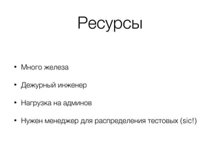 Ресурсы
• Много железа
• Дежурный инженер
• Нагрузка на админов
• Нужен менеджер для распределения тестовых (sic!)
 