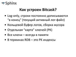 Как устроен Bitcask?
• Log-only, строки постоянно дописываются
“в конец” (текущий активный лог-файл)
• Кольцевой буфер логов, сборка мусора
• Отдельная “карта” ключей (PK)
• Все ключи – всегда в памяти
• В терминах RDB – это PK индексы
 