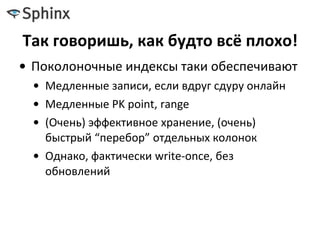 Так говоришь, как будто всё плохо!
• Поколоночные индексы таки обеспечивают
• Медленные записи, если вдруг сдуру онлайн
• Медленные PK point, range
• (Очень) эффективное хранение, (очень)
быстрый “перебор” отдельных колонок
• Однако, фактически write-once, без
обновлений
 