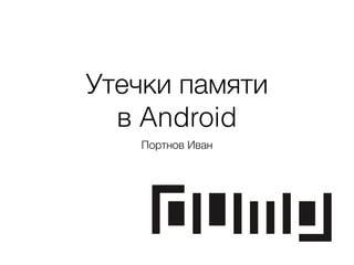 Утечки памяти
в Android
Портнов Иван
 