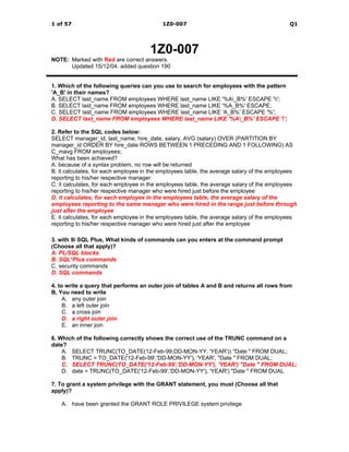1 of 57                                   1Z0-007                                           Q1




                                      1Z0-007
NOTE: Marked with Red are correct answers.
      Updated 15/12/04. added question 190


1. Which of the following queries can you use to search for employees with the pattern
'A_B' in their names?
A. SELECT last_name FROM employees WHERE last_name LIKE '%A_B%' ESCAPE '';
B. SELECT last_name FROM employees WHERE last_name LIKE '%A_B%' ESCAPE;
C. SELECT last_name FROM employees WHERE last_name LIKE 'A_B%' ESCAPE '%';
D. SELECT last_name FROM employees WHERE last_name LIKE '%A_B%' ESCAPE '';

2. Refer to the SQL codes below:
SELECT manager_id, last_name, hire_date, salary, AVG (salary) OVER (PARTITION BY
manager_id ORDER BY hire_date ROWS BETWEEN 1 PRECEDING AND 1 FOLLOWING) AS
C_mavg FROM employees;
What has been achieved?
A. because of a syntax problem, no row will be returned
B. it calculates, for each employee in the employees table, the average salary of the employees
reporting to his/her respective manager
C. it calculates, for each employee in the employees table, the average salary of the employees
reporting to his/her respective manager who were hired just before the employee
D. it calculates, for each employee in the employees table, the average salary of the
employees reporting to the same manager who were hired in the range just before through
just after the employee
E. it calculates, for each employee in the employees table, the average salary of the employees
reporting to his/her respective manager who were hired just after the employee

3. with 9i SQL Plus, What kinds of commands can you enters at the command prompt
(Choose all that apply)?
A. PL/SQL blocks
B. SQL*Plus commands
C. security commands
D. SQL commands

4. to write a query that performs an outer join of tables A and B and returns all rows from
B, You need to write
     A. any outer join
     B. a left outer join
     C. a cross join
     D. a right outer join
     E. an inner join

6. Which of the following correctly shows the correct use of the TRUNC command on a
date?
    A. SELECT TRUNC(TO_DATE(12-Feb-99,DD-MON-YY, 'YEAR')) "Date " FROM DUAL;
    B. TRUNC = TO_DATE('12-Feb-99','DD-MON-YY'), 'YEAR', "Date " FROM DUAL;
    C. SELECT TRUNC(TO_DATE('12-Feb-99','DD-MON-YY'), 'YEAR') "Date " FROM DUAL;
    D. date = TRUNC(TO_DATE('12-Feb-99','DD-MON-YY'), 'YEAR') "Date " FROM DUAL

7. To grant a system privilege with the GRANT statement, you must (Choose all that
apply)?

   A. have been granted the GRANT ROLE PRIVILEGE system privilege
 