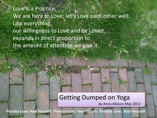 Love is a Practice.
    We are here to Love; let’s Love each other well.
    Like everything,
    our willingness to Love and be Loved,
    expands in direct proportion to
    the amount of attention we give it.




                                Getting Dumped on Yoga
                                                         by Anna Allocco May 2012
Practice Love. Heal Yourself. Practice Love. Heal Others. Practice Love. Heal Yourself.
 