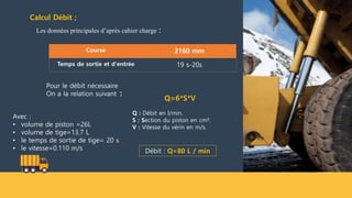 Calcul Débit ;
Les données principales d’après cahier charge :
Course 2160 mm
Temps de sortie et d'entrée 19 s-20s
Q=6*S*V
Q : Débit en l/min.
S : Section du piston en cm².
V : Vitesse du vérin en m/s.
Pour le débit nécessaire
On a la relation suivant :
Avec :
• volume de piston =26L
• volume de tige=13.7 L
• le temps de sortie de tige= 20 s
• le vitesse=0.110 m/s Débit : Q=80 L / min
 