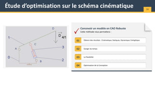 Étude d’optimisation sur le schéma cinématique 16
Cette méthode nous permattera :
Concevoir un modèle en CAO Robuste
01
02 Ganger du temps
Obtenir des résultats : Cinématique, Statiques, Dynamique, Enérgitique.
03 La Flexibilité
04 Optimisation de la Conception
 