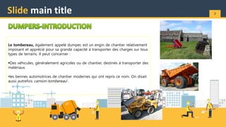 Slide main title 3
Le tombereau, également appelé dumper, est un engin de chantier relativement
imposant et apprécié pour sa grande capacité à transporter des charges sur tous
types de terrains. Il peut concerner :
Des véhicules, généralement agricoles ou de chantier, destinés à transporter des
matériaux.
•les bennes automotrices de chantier modernes qui ont repris ce nom. On disait
aussi autrefois camion-tombereau1.
 