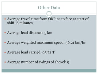 Other Data
 Average travel time from OK line to face at start of
shift: 6 minutes
 Average lead distance: 5 km
 Average weighted maximum speed: 36.21 km/hr
 Average load carried: 95.72 T
 Average number of swings of shovel: 9
 