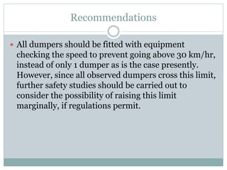Recommendations
 All dumpers should be fitted with equipment
checking the speed to prevent going above 30 km/hr,
instead of only 1 dumper as is the case presently.
However, since all observed dumpers cross this limit,
further safety studies should be carried out to
consider the possibility of raising this limit
marginally, if regulations permit.
 