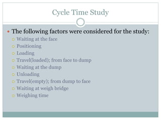 Cycle Time Study
 The following factors were considered for the study:
 Waiting at the face
 Positioning
 Loading
 Travel(loaded); from face to dump
 Waiting at the dump
 Unloading
 Travel(empty); from dump to face
 Waiting at weigh bridge
 Weighing time
 