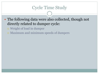 Cycle Time Study
 The following data were also collected, though not
directly related to dumper cycle:
 Weight of load in dumper
 Maximum and minimum speeds of dumpers
 