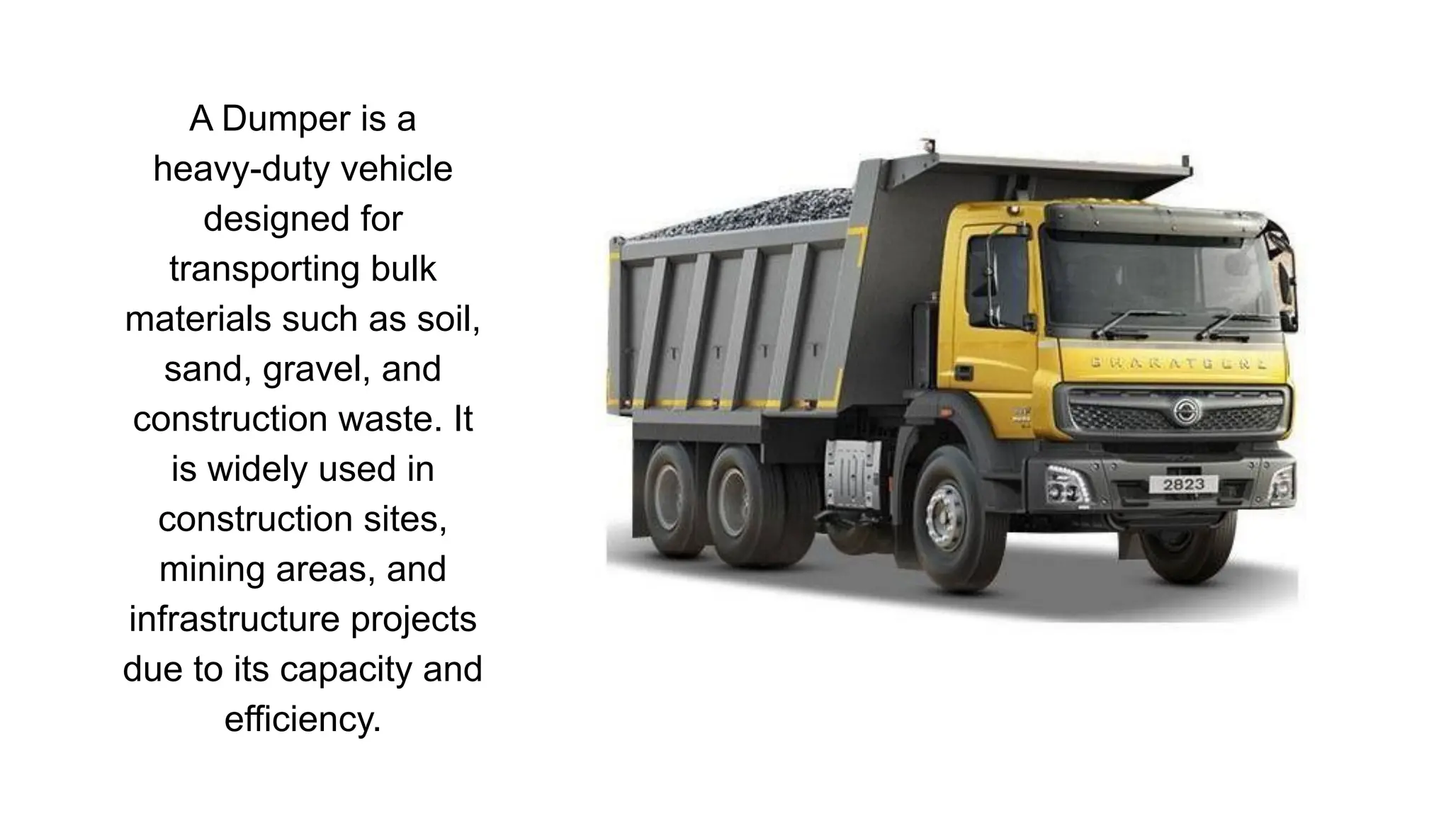 A Dumper is a
heavy-duty vehicle
designed for
transporting bulk
materials such as soil,
sand, gravel, and
construction waste. It
is widely used in
construction sites,
mining areas, and
infrastructure projects
due to its capacity and
efficiency.
 