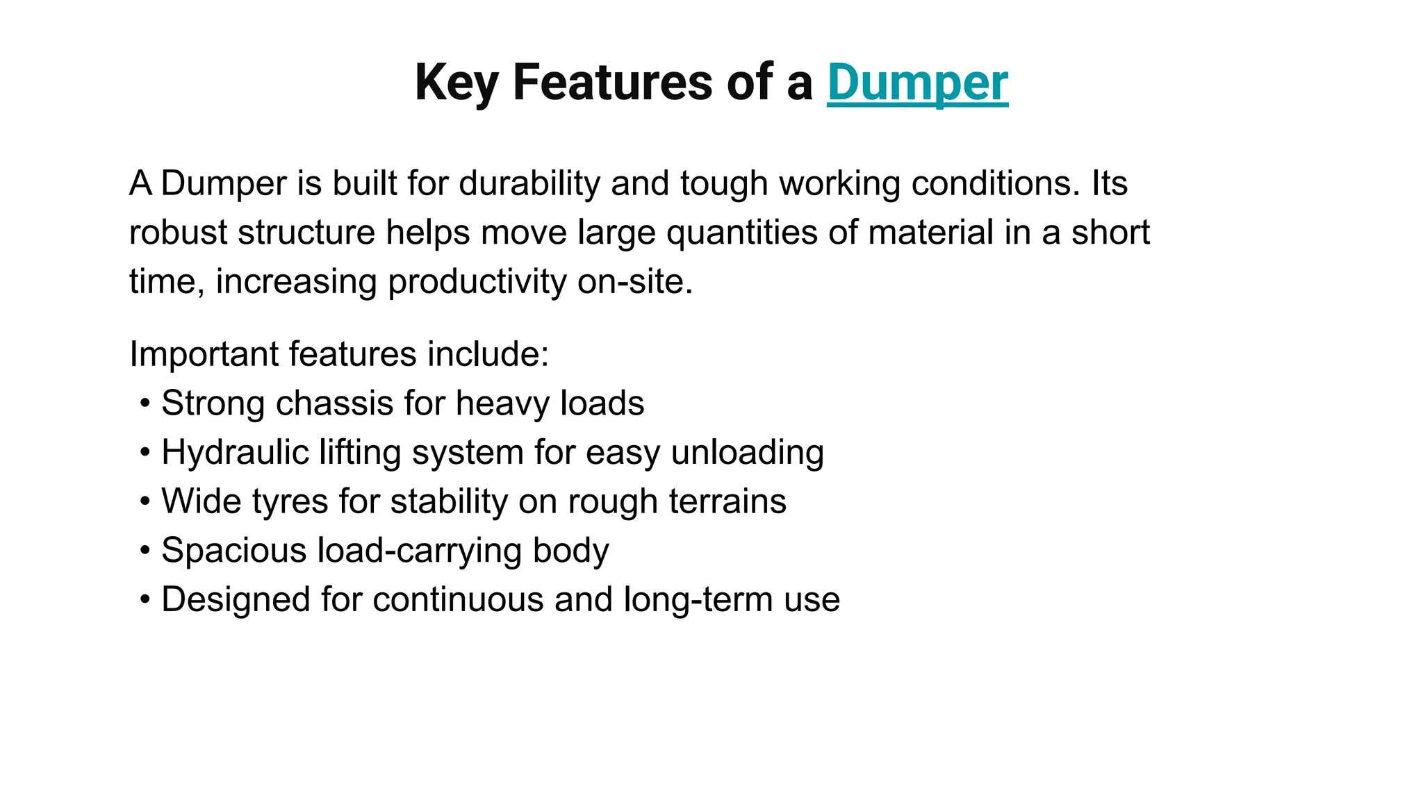Key Features of a Dumper
A Dumper is built for durability and tough working conditions. Its
robust structure helps move large quantities of material in a short
time, increasing productivity on-site.
Important features include:
• Strong chassis for heavy loads
• Hydraulic lifting system for easy unloading
• Wide tyres for stability on rough terrains
• Spacious load-carrying body
• Designed for continuous and long-term use
 