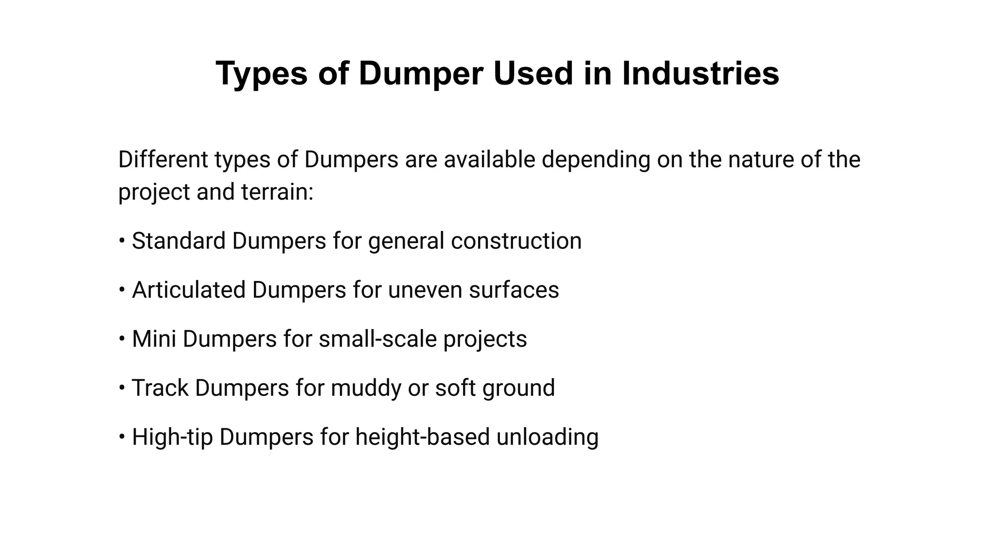 Types of Dumper Used in Industries
Different types of Dumpers are available depending on the nature of the
project and terrain:
• Standard Dumpers for general construction
• Articulated Dumpers for uneven surfaces
• Mini Dumpers for small-scale projects
• Track Dumpers for muddy or soft ground
• High-tip Dumpers for height-based unloading
 