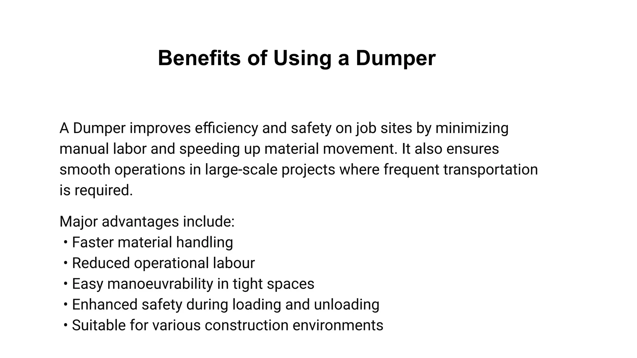 Benefits of Using a Dumper
A Dumper improves eﬃciency and safety on job sites by minimizing
manual labor and speeding up material movement. It also ensures
smooth operations in large-scale projects where frequent transportation
is required.
Major advantages include:
• Faster material handling
• Reduced operational labour
• Easy manoeuvrability in tight spaces
• Enhanced safety during loading and unloading
• Suitable for various construction environments
 