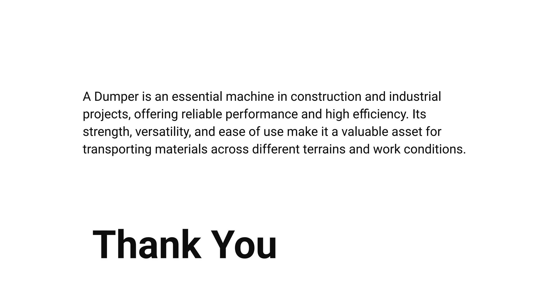 A Dumper is an essential machine in construction and industrial
projects, offering reliable performance and high eﬃciency. Its
strength, versatility, and ease of use make it a valuable asset for
transporting materials across different terrains and work conditions.
Thank You
 