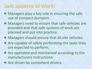 Managers play a key role in ensuring the safe
use of compact dumpers.
Managers need to ensure that safe vehicles are
provided and that safe systems of work are
planned and put into practice.
Managers should ensure that all site vehicles:
Are capable of safely performing the tasks they
are expected to perform.
Are operated and maintained according to the
manufacturers instructions.
Are driven by competent drivers.
 