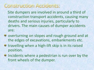 Site dumpers are involved in around a third of
construction transport accidents, causing many
deaths and serious injuries, particularly to
drivers. The main causes of dumper accidents
are:
overturning on slopes and rough ground and at
the edges of excavations, embankments etc.
travelling when a high-lift skip is in its raised
position.
Incidents where a pedestrian is run over by the
front wheels of the dumper.
 