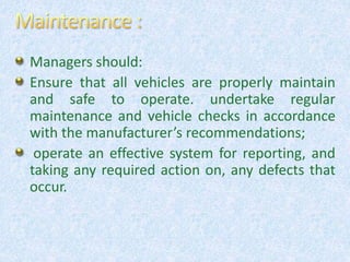 Managers should:
Ensure that all vehicles are properly maintain
and safe to operate. undertake regular
maintenance and vehicle checks in accordance
with the manufacturer’s recommendations;
operate an effective system for reporting, and
taking any required action on, any defects that
occur.
 