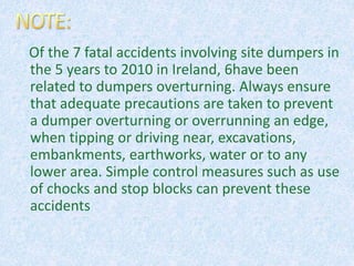 Of the 7 fatal accidents involving site dumpers in
the 5 years to 2010 in Ireland, 6have been
related to dumpers overturning. Always ensure
that adequate precautions are taken to prevent
a dumper overturning or overrunning an edge,
when tipping or driving near, excavations,
embankments, earthworks, water or to any
lower area. Simple control measures such as use
of chocks and stop blocks can prevent these
accidents
 
