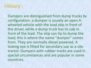  Dumpers are distinguished from dump trucks by
configuration: a dumper is usually an open 4-
wheeled vehicle with the load skip in front of
the driver, while a dump truck has its cab in
front of the load. The skip can tip to dump the
load; this is where the name "dumper" comes
from. They are normally diesel powered. A
towing eye is fitted for secondary use as a site
tractor. Dumpers with rubber tracks are used in
special circumstances and are popular in some
countries.
 