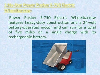 Power Pusher E-750 Electric Wheelbarrow
features heavy-duty construction and a 24-volt
battery-operated motor, and can run for a total
of five miles on a single charge with its
rechargeable battery.
1:Nu-Star PowerPusher E-750Electric
Wheelbarrow
 