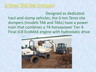 2:TerexTA6Site Dumper
Designed as dedicated
haul-and-dump vehicles, the 6-ton Terex site
dumpers (models TA6 and TA6s) have a power
train that combines a 74-horsepower Tier 4-
Final JCB EcoMAX engine with hydrostatic drive
 