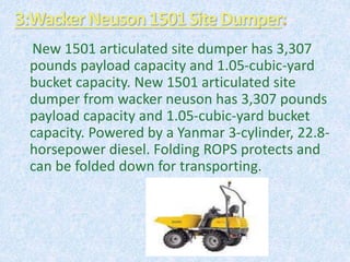 3:WackerNeuson1501Site Dumper
New 1501 articulated site dumper has 3,307
pounds payload capacity and 1.05-cubic-yard
bucket capacity. New 1501 articulated site
dumper from wacker neuson has 3,307 pounds
payload capacity and 1.05-cubic-yard bucket
capacity. Powered by a Yanmar 3-cylinder, 22.8-
horsepower diesel. Folding ROPS protects and
can be folded down for transporting.
 