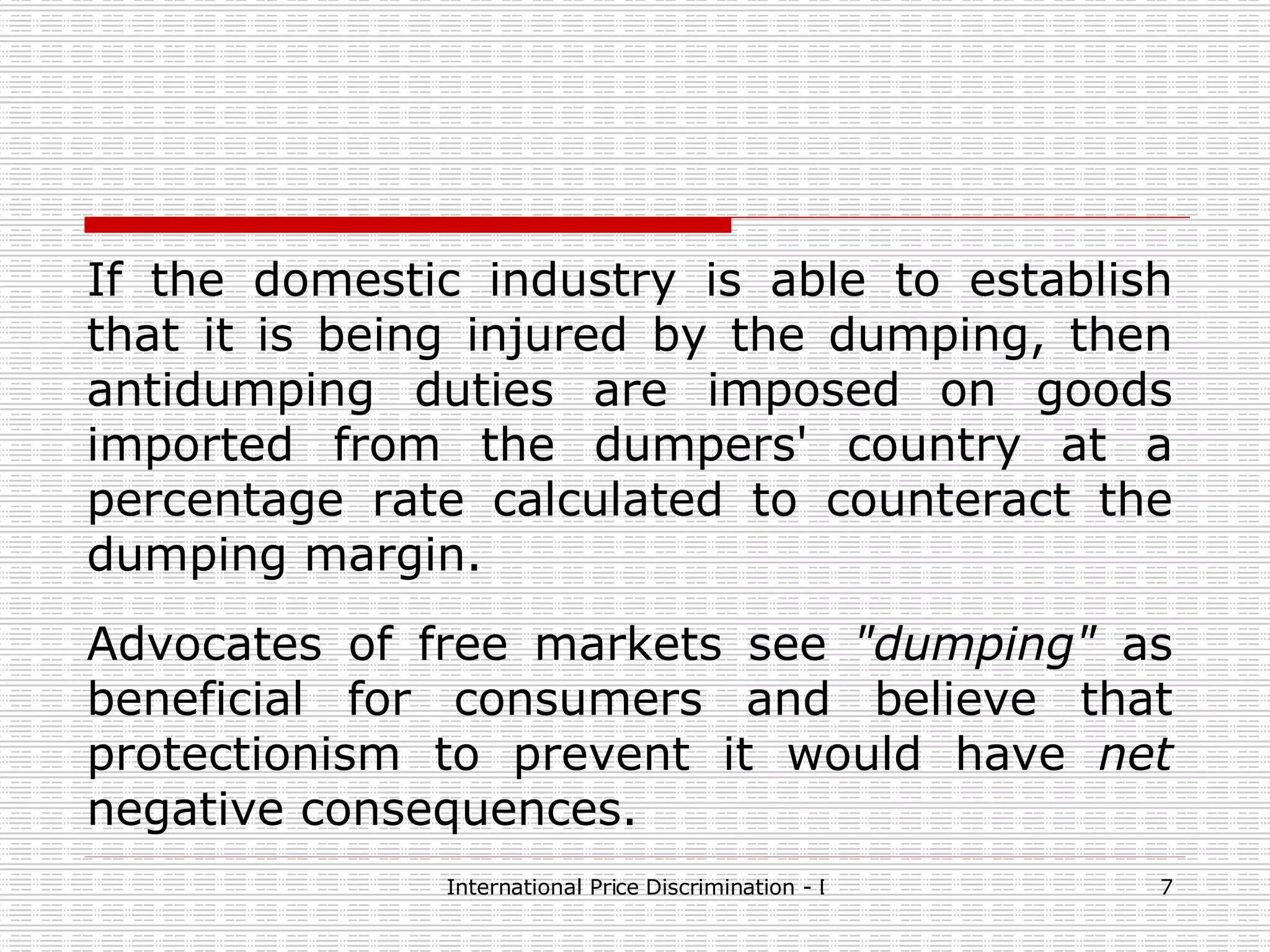 If the domestic industry is able to establish that it is being injured by the dumping, then antidumping duties are imposed on goods imported from the dumpers' country at a percentage rate calculated to counteract the dumping margin.   Advocates of free markets see  &quot;dumping&quot;  as beneficial for consumers and believe that protectionism to prevent it would have  net  negative consequences.   