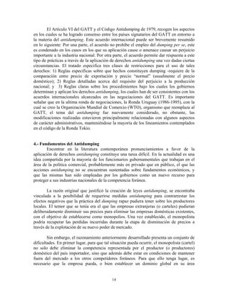 El Artículo VI del GATT y el Código Antidumping de 1979, recogen los aspectos
en los cuales se ha logrado consenso entre los países signatarios del GATT en entorno a
la materia del antidumping. Este acuerdo internacional puede ser brevemente resumido
en lo siguiente: Por una parte, el acuerdo no prohíbe el empleo del dumping per se, este
es condenado en los casos en los que su aplicación cause o amenace causar un perjuicio
importante a la industria nacional. Por otra parte, el acuerdo permite dar respuesta a este
tipo de prácticas a través de la aplicación de derechos antidumping una vez dadas ciertas
circunstancias. El tratado especifica tres clases de restricciones para el uso de tales
derechos: 1) Reglas especificas sobre que hechos constituyen dumping -requiere de la
comparación entre precio de exportación y precio “normal” (usualmente el precio
doméstico); 2) Reglas detalladas acerca del requisito del perjuicio a la producción
nacional; y 3) Reglas claras sobre los procedimientos bajo los cuales los gobiernos
determinan y aplican los derechos antidumping, los cuales han de ser consistentes con los
acuerdos internacionales alcanzados en las negociaciones del GATT. Es importante
señalar que en la ultima ronda de negociaciones, la Ronda Uruguay (1986-1995), con la
cual se creo la Organización Mundial de Comercio (WTO), organismo que reemplaza al
GATT, el tema del antidumping fue nuevamente considerado, no obstante, las
modificaciones realizadas estuvieron principalmente relacionadas con algunos aspectos
de carácter administrativos, manteniéndose la mayoría de los lineamientos contemplados
en el código de la Ronda Tokio.


4.- Fundamentos del Antidumping
       Encontrar en la literatura contemporánea pronunciamientos a favor de la
aplicación de derechos antidumping constituye una tarea difícil. En la actualidad es una
idea compartida por la mayoría de los funcionarios gubernamentales que trabajan en el
área de la política comercial, probablemente más en privado que en público, el que las
acciones antidumping no se encuentran sustentadas sobre fundamentos económicos, y
que las mismas han sido empleadas por los gobiernos como un nuevo recurso para
proteger a sus industrias nacionales de la competencia foránea.

        La razón original que justificó la creación de leyes antidumping, se encontraba
vinculada a la posibilidad de requerirse medidas antidumping para contrarrestar los
efectos negativos que la práctica del dumping rapaz pudiera tener sobre los productores
locales. El temor que se tenía era el que las empresas extranjeras (o carteles) pudieran
deliberadamente disminuir sus precios para eliminar las empresas domésticas existentes,
con el objetivo de establecerse como monopolios. Una vez establecido, el monopolista
podría recuperar las perdidas incurridas durante la etapa de disminución de precios a
través de la explotación de su nuevo poder de mercado.

        Sin embargo, el razonamiento anteriormente desarrollado presenta un conjunto de
dificultades. En primer lugar, para que tal situación pueda ocurrir, el monopolista (cartel)
no solo debe eliminar la competencia representada por el productor (o productores)
doméstico del país importador, sino que además debe estar en condiciones de mantener
fuera del mercado a los otros competidores foráneos. Para que ello tenga lugar, es
necesario que la empresa pueda, o bien establecer un dominio global en su área


                                            14
 