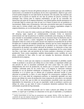 productiva, o lograr los favores del gobierno del país en cuestión para que este establezca
restricciones a la entrada de los productos de los otros exportadores, objetivos que como
el lector podrá imaginar no son nada fáciles de alcanzar. Por otra parte, hay analistas que
sostienen que la puesta en marcha de este tipo de política de precios constituye una
estrategia muy costosa para la empresa exportadora, ya que de ser conocidas sus
intenciones por parte de la empresa doméstica, esta última pudiera decidir permanecer en
el mercado dada la certeza que tiene de que en el futuro el precio de sus productos se
incrementará. Dadas estas circunstancias, sería más conveniente tanto para el exportador
como para la víctima coludir entre ellas, o el que la empresa exportadora compre la
empresa doméstica, en vez de desarrollar una guerra de precios 10 .

        Aún en los casos de ventas a precios por debajo de costos de producción la idea
del dumping rapaz requiere ser cuidadosamente evaluada. Como se mencionó
anteriormente este tipo de prácticas es también considerada como dumping, no obstante,
para entender la racionalidad económica de ésta es necesario hacer la distinción entre lo
que son costos medios y costos marginales de producción. Por los primeros debe
entenderse todos los costos en los cuales incurre una empresa en la producción de un bien
divididos por el número de unidades producidas, mientras que los costos marginales son
aquellos que miden únicamente la variación que se produce en los costos totales como
consecuencia de producir una unidad adicional de producto. La distinción se hace más
pertinente en el caso del corto plazo, cuando algunos componentes de los costos totales
son fijos, y por tanto, solo una porción de los costos aumenta o disminuye al variar la
producción. Estos costos marginales, también denominados costos variables de corto
plazo, conforman la base sobre la cual son tomadas las decisiones eficientes de
producción de la empresa.

        Si bien es cierto que una empresa se encuentra incurriendo en pérdidas cuando
vende su producto a un precio por debajo de su costo medio, es importante señalar que
una porción de este se encuentra constituido por unos costos fijos, los cuales son
independientes del nivel de producción, de manera que si el precio supera los costos
variables, cubriendo parte de los costos fijos, a la empresa le interesará continuar
operando en vez de paralizar totalmente su producción. Por lo tanto, lo que se debe
considerar es si el precio que se obtiene por el producto adicional excede el costo
adicional en producirlo, es decir, el costo marginal. En consecuencia, cualquier firma,
inclusive en el caso ideal de competencia perfecta, se mantendrá operando con unos
precios por debajo de costos de producción como respuesta de corto plazo a un mercado
deprimido. Es por ello, que no debe ser necesariamente concebida como una práctica
depredadora las situaciones en las que un exportador vende su producto a precios por
debajo de costos, ya que tanto él como el productor doméstico pudieran bien estar
enfrentando un período de baja demanda.

      Un caso interesante relacionado con la venta a precios por debajo de costos
medios, es aquel que se produce en situaciones en las que el exportador y el productor
10
  Análisis desarrollados en esta línea de pensamiento (por ejemplo, McGee, 1958), han llegado a la
conclusión de que una empresa racional nunca llegará a emplear este tipo de políticas de precio como
medio para la conformación de un monopolio.


                                                15
 